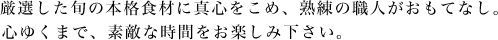 厳選した旬の本格食材に真心をこめ、熟練の職人がおもてなし。
心ゆくまで、素敵な時間をお楽しみ下さい。
