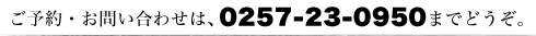 ご予約・お問い合わせは、0257-23-0950までどうぞ。