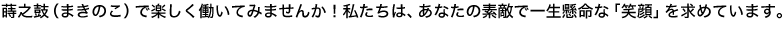 蒔之鼓（まきのこ）で楽しく働いてみませんか！私たちは、あなたの素敵で一生懸命な「笑顔」を求めています。